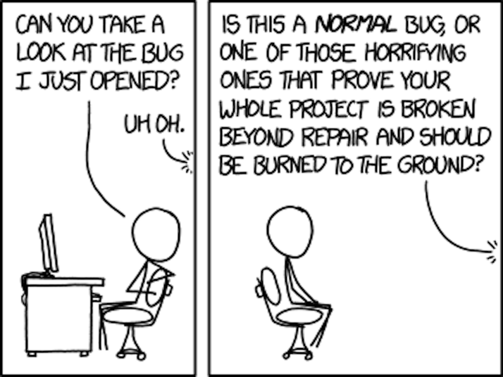 XKCD comic. first panel: stick figure sitting at a desk, says 'can you take a look at the bug I just opened?', off-panel voice says 'uh oh'; second panel: stick figure turn to look at offscreen voice, who says 'Is this a NORMAL bug, or one f those horrifying ones that prove your whole projec is broken beyond repair and should be burned to the ground?'